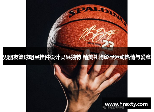 男朋友篮球明星挂件设计灵感独特 精美礼物彰显运动热情与爱意