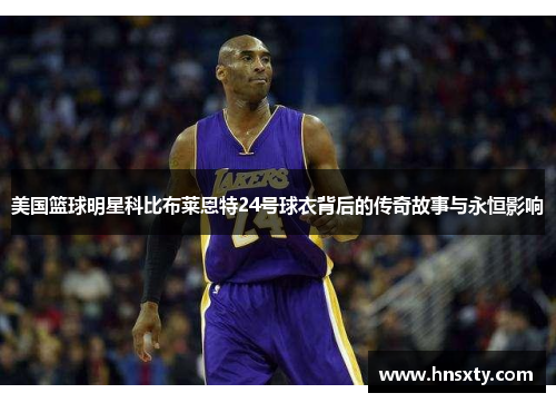 美国篮球明星科比布莱恩特24号球衣背后的传奇故事与永恒影响