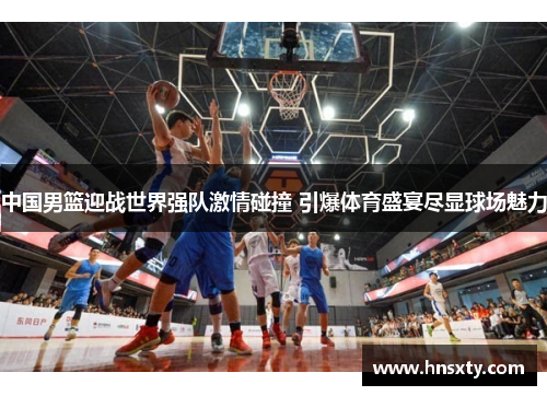 中国男篮迎战世界强队激情碰撞 引爆体育盛宴尽显球场魅力