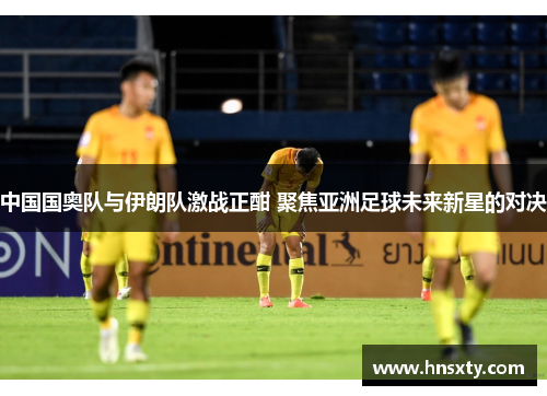 中国国奥队与伊朗队激战正酣 聚焦亚洲足球未来新星的对决