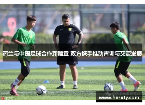 荷兰与中国足球合作新篇章 双方携手推动青训与交流发展