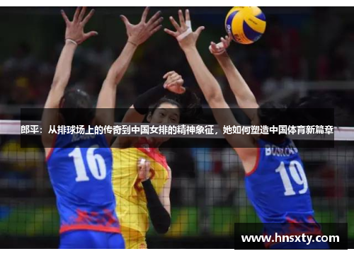郎平：从排球场上的传奇到中国女排的精神象征，她如何塑造中国体育新篇章